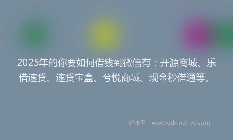 2025年的你要如何借钱到微信有：开源商城、乐借速贷、速贷宝盒、兮悦商城、现金秒借通等。