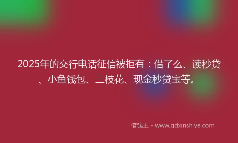 2025年的交行电话征信被拒有：借了么、读秒贷、小鱼钱包、三枝花、现金秒贷宝等。