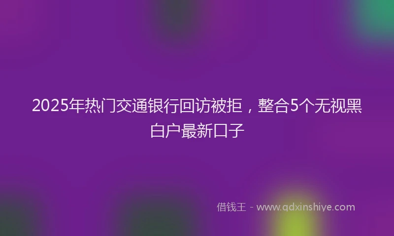 2025年热门交通银行回访被拒，整合5个无视黑白户最新口子