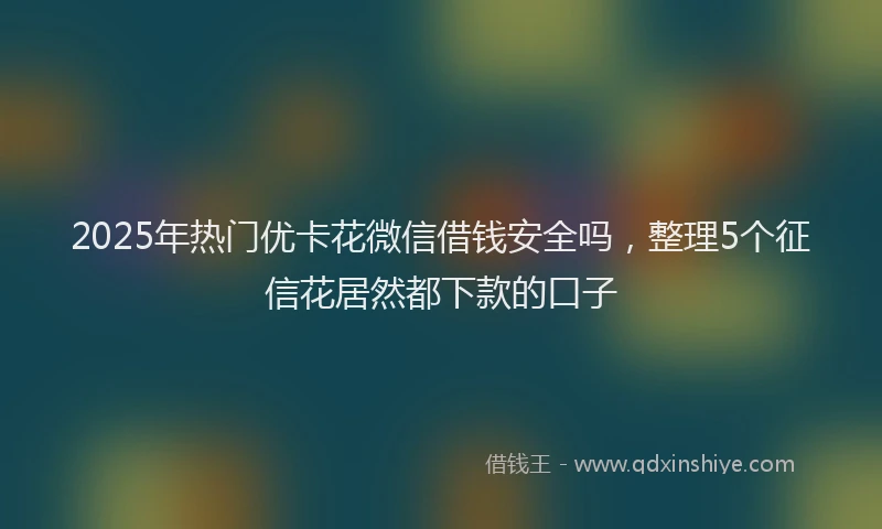 2025年热门优卡花微信借钱安全吗，整理5个征信花居然都下款的口子