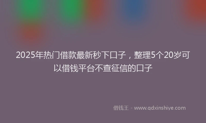 2025年热门借款最新秒下口子，整理5个20岁可以借钱平台不查征信的口子