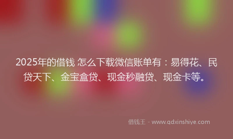 2025年的借钱 怎么下载微信账单有：易得花、民贷天下、金宝盒贷、现金秒融贷、现金卡等。