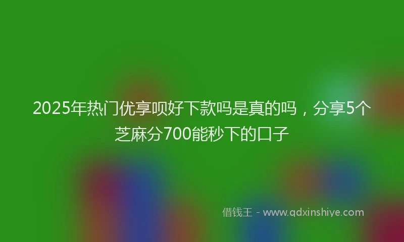 2025年热门优享呗好下款吗是真的吗，分享5个芝麻分700能秒下的口子