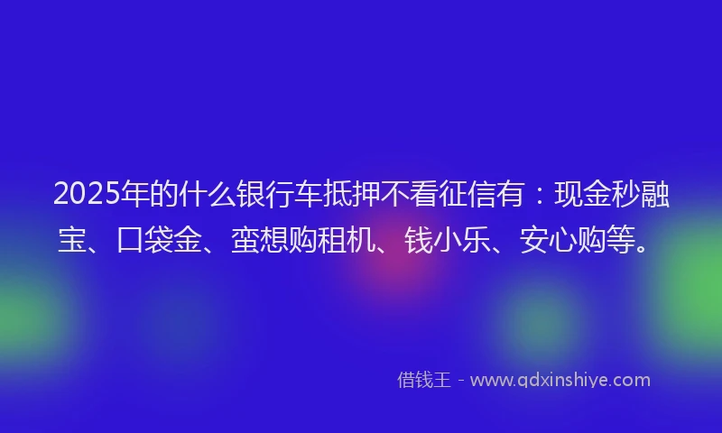 2025年的什么银行车抵押不看征信有：现金秒融宝、口袋金、蛮想购租机、钱小乐、安心购等。