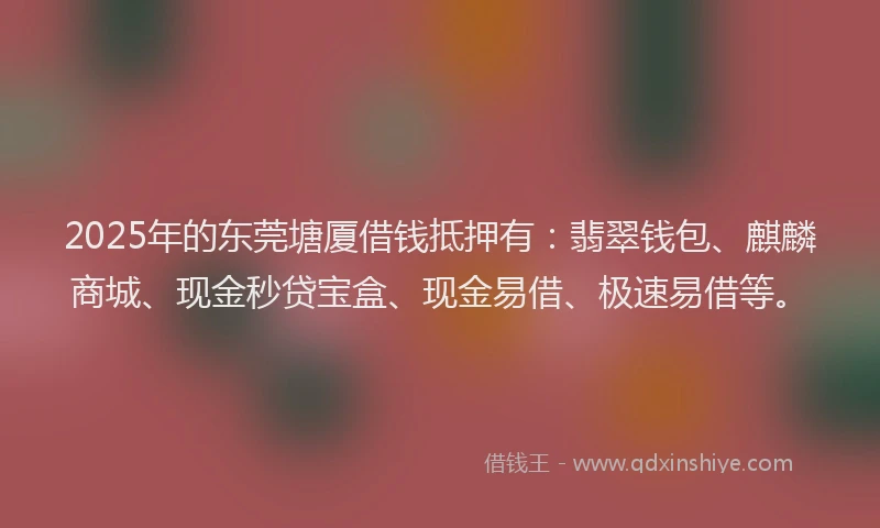 2025年的东莞塘厦借钱抵押有：翡翠钱包、麒麟商城、现金秒贷宝盒、现金易借、极速易借等。
