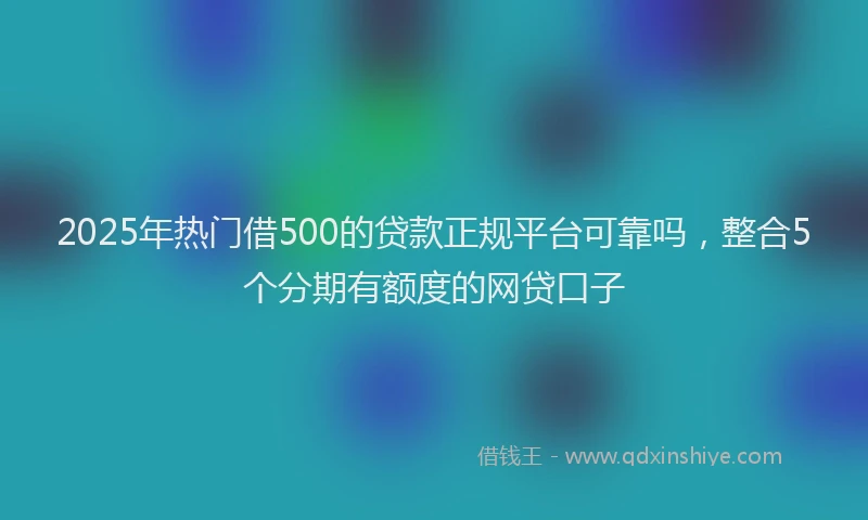 2025年热门借500的贷款正规平台可靠吗，整合5个分期有额度的网贷口子