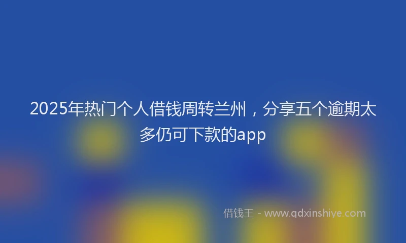2025年热门个人借钱周转兰州，分享五个逾期太多仍可下款的app