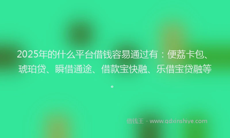 2025年的什么平台借钱容易通过有：便荔卡包、琥珀贷、瞬借通途、借款宝快融、乐借宝贷融等。