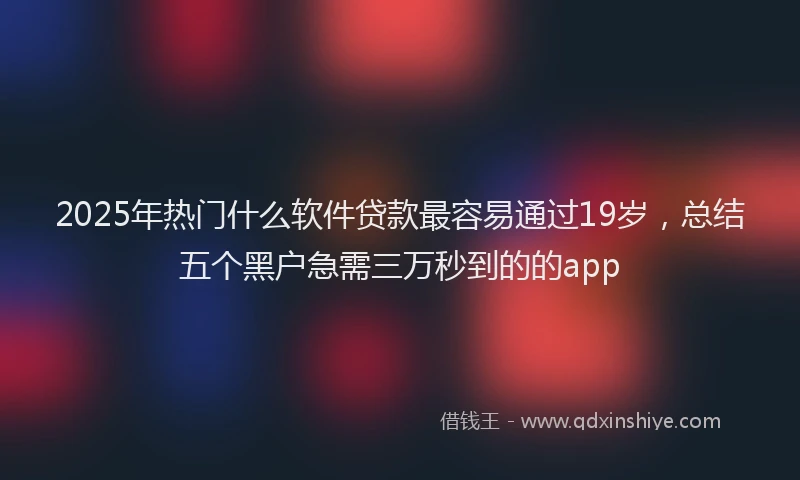 2025年热门什么软件贷款最容易通过19岁，总结五个黑户急需三万秒到的的app
