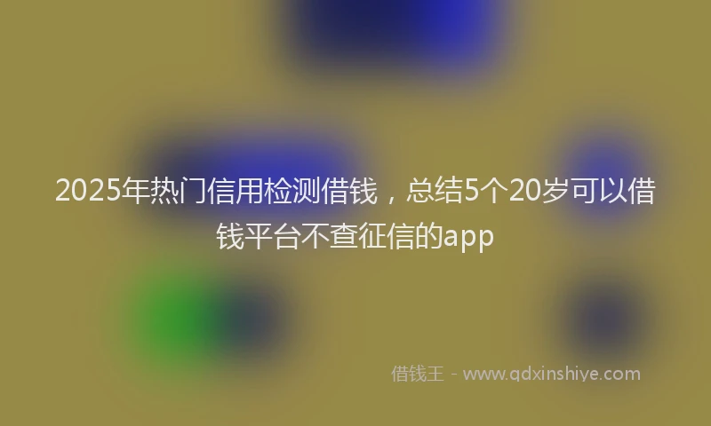 2025年热门信用检测借钱，总结5个20岁可以借钱平台不查征信的app