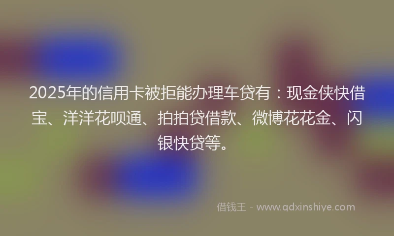 2025年的信用卡被拒能办理车贷有：现金侠快借宝、洋洋花呗通、拍拍贷借款、微博花花金、闪银快贷等。