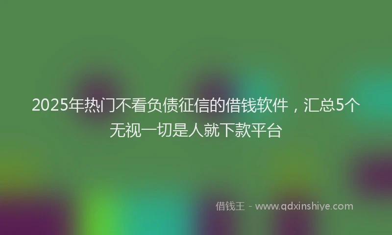 2025年热门不看负债征信的借钱软件，汇总5个无视一切是人就下款平台