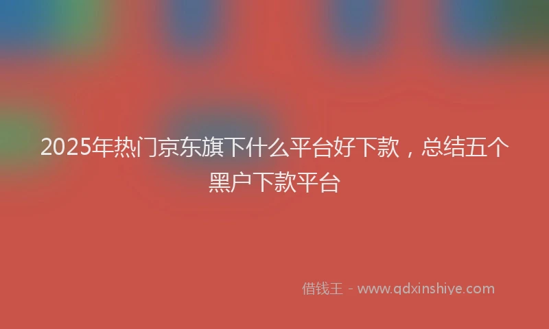 2025年热门京东旗下什么平台好下款，总结五个黑户下款平台