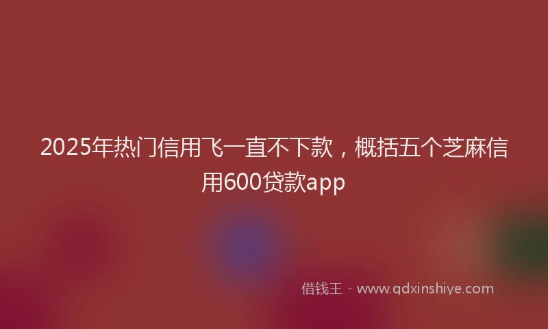 2025年热门信用飞一直不下款，概括五个芝麻信用600贷款app
