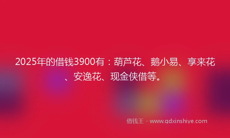 2025年的借钱3900有：葫芦花、鹅小易、享来花、安逸花、现金侠借等。