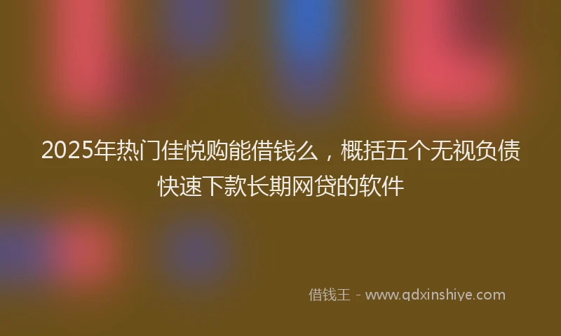 2025年热门佳悦购能借钱么，概括五个无视负债快速下款长期网贷的软件