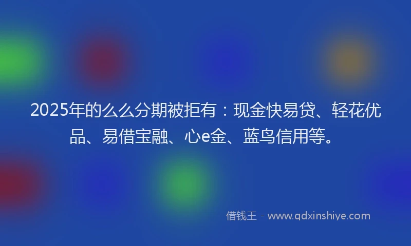 2025年的么么分期被拒有：现金快易贷、轻花优品、易借宝融、心e金、蓝鸟信用等。