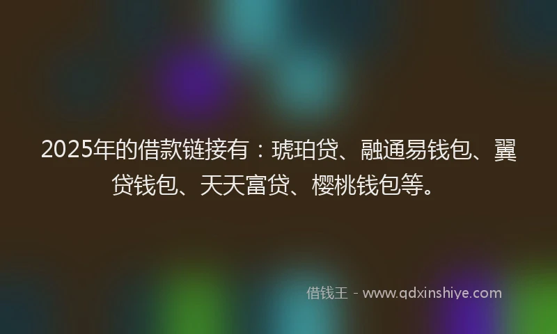 2025年的借款链接有：琥珀贷、融通易钱包、翼贷钱包、天天富贷、樱桃钱包等。