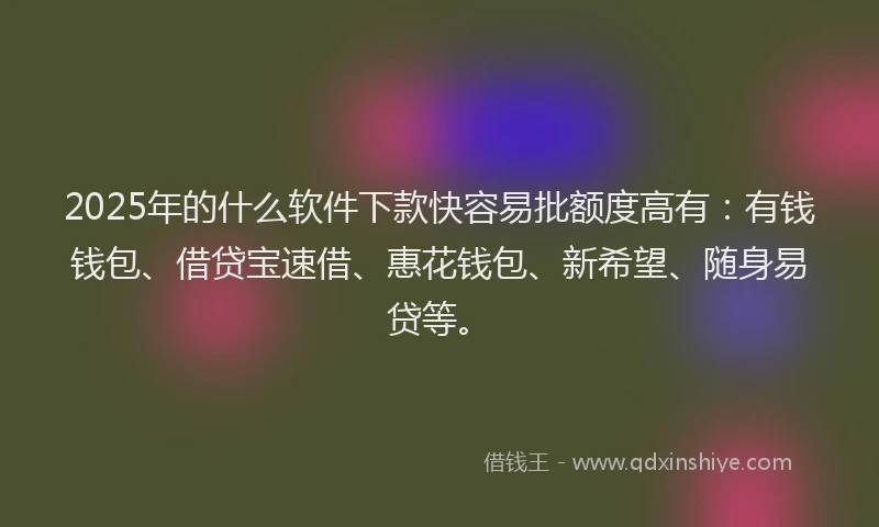 2025年的什么软件下款快容易批额度高有：有钱钱包、借贷宝速借、惠花钱包、新希望、随身易贷等。