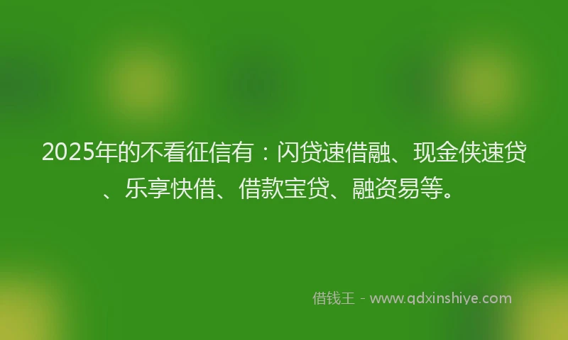 2025年的不看征信有：闪贷速借融、现金侠速贷、乐享快借、借款宝贷、融资易等。