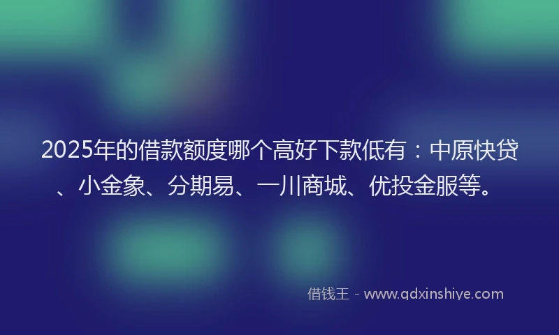 2025年的借款额度哪个高好下款低有：中原快贷、小金象、分期易、一川商城、优投金服等。