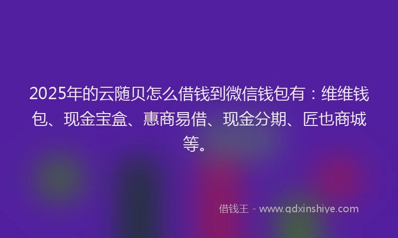 2025年的云随贝怎么借钱到微信钱包有：维维钱包、现金宝盒、惠商易借、现金分期、匠也商城等。