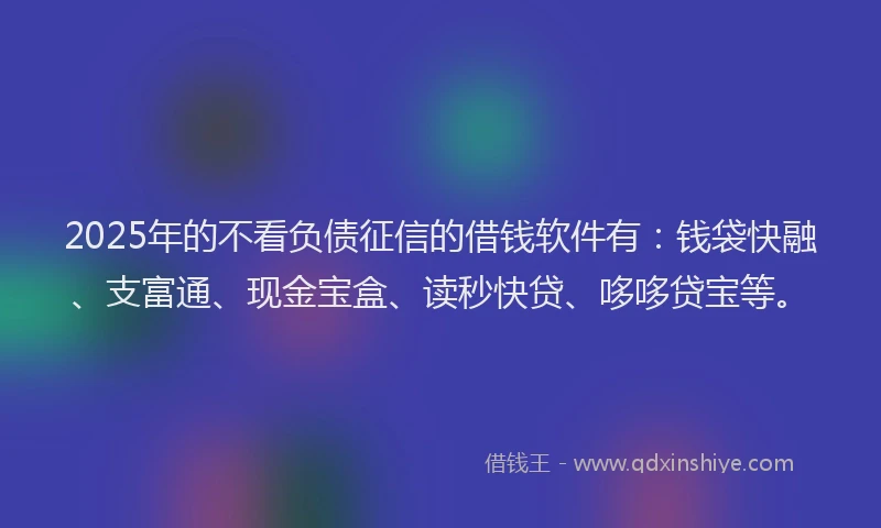 2025年的不看负债征信的借钱软件有：钱袋快融、支富通、现金宝盒、读秒快贷、哆哆贷宝等。
