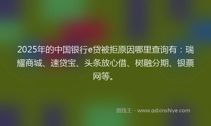 2025年的中国银行e贷被拒原因哪里查询有：瑞耀商城、速贷宝、头条放心借、树融分期、银票网等。