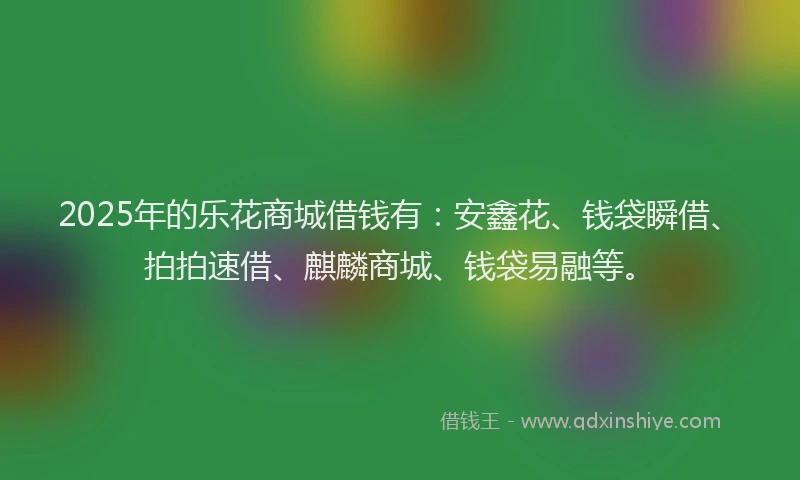 2025年的乐花商城借钱有：安鑫花、钱袋瞬借、拍拍速借、麒麟商城、钱袋易融等。