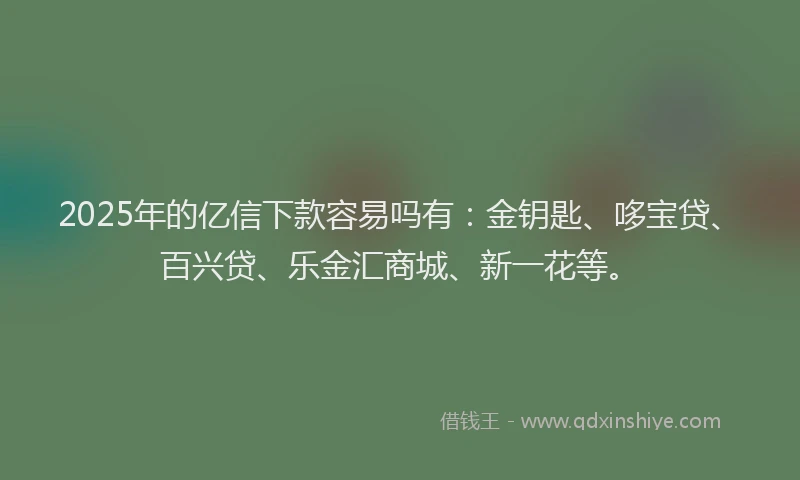 2025年的亿信下款容易吗有：金钥匙、哆宝贷、百兴贷、乐金汇商城、新一花等。