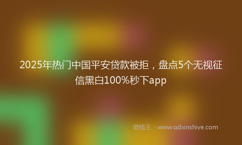 2025年热门中国平安贷款被拒，盘点5个无视征信黑白100%秒下app