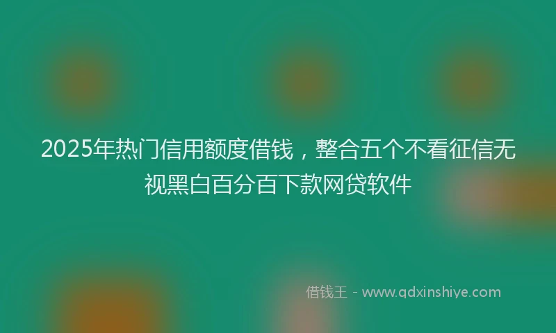 2025年热门信用额度借钱，整合五个不看征信无视黑白百分百下款网贷软件