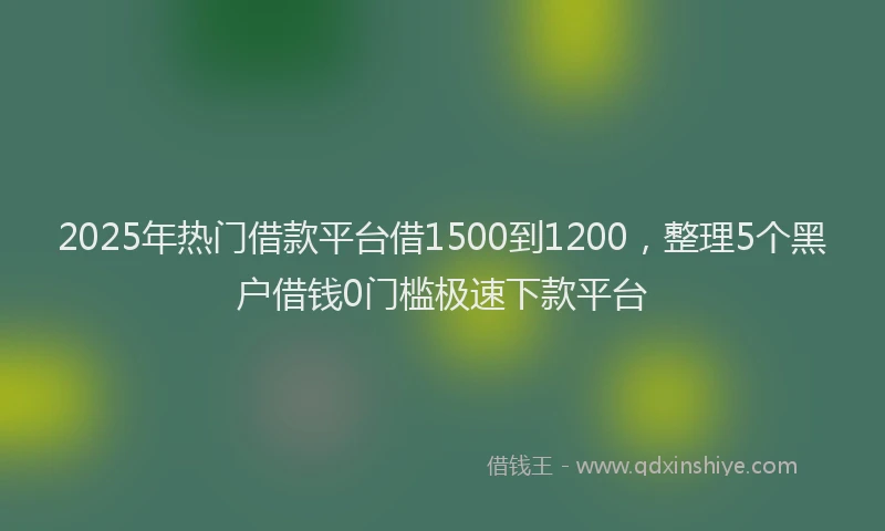 2025年热门借款平台借1500到1200，整理5个黑户借钱0门槛极速下款平台