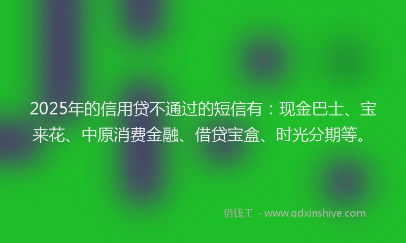 2025年的信用贷不通过的短信有：现金巴士、宝来花、中原消费金融、借贷宝盒、时光分期等。
