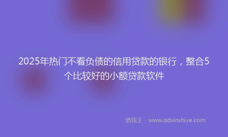 2025年热门不看负债的信用贷款的银行，整合5个比较好的小额贷款软件