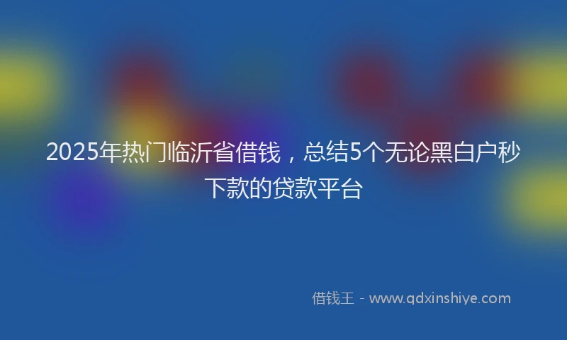 2025年热门临沂省借钱，总结5个无论黑白户秒下款的贷款平台