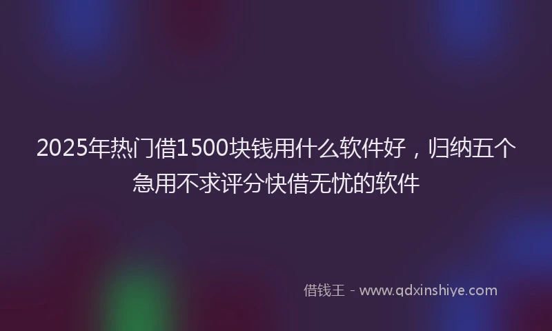 2025年热门借1500块钱用什么软件好，归纳五个急用不求评分快借无忧的软件
