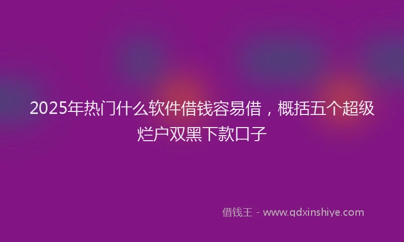 2025年热门什么软件借钱容易借，概括五个超级烂户双黑下款口子