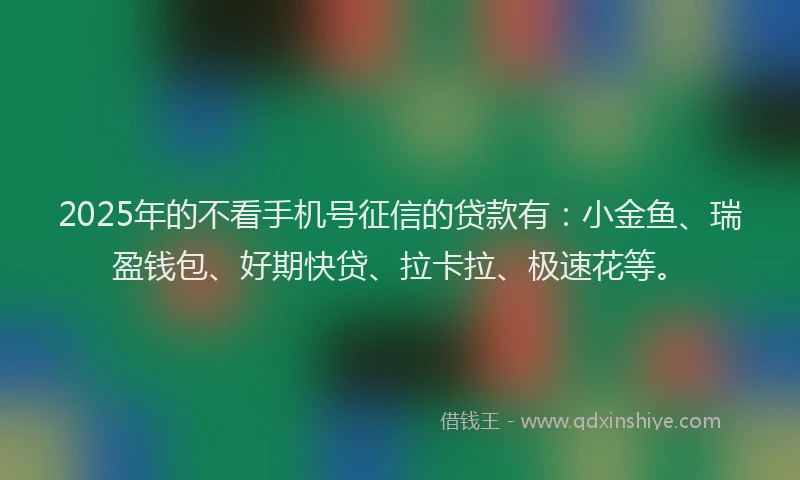 2025年的不看手机号征信的贷款有：小金鱼、瑞盈钱包、好期快贷、拉卡拉、极速花等。