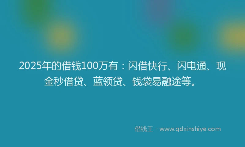 2025年的借钱100万有：闪借快行、闪电通、现金秒借贷、蓝领贷、钱袋易融途等。
