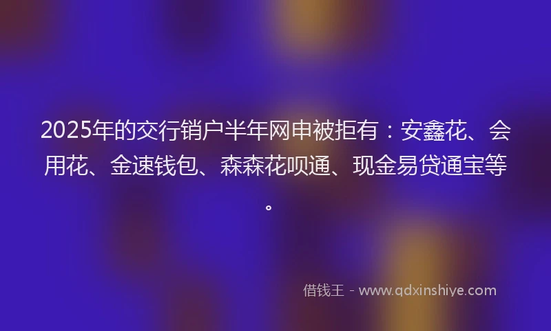 2025年的交行销户半年网申被拒有：安鑫花、会用花、金速钱包、森森花呗通、现金易贷通宝等。