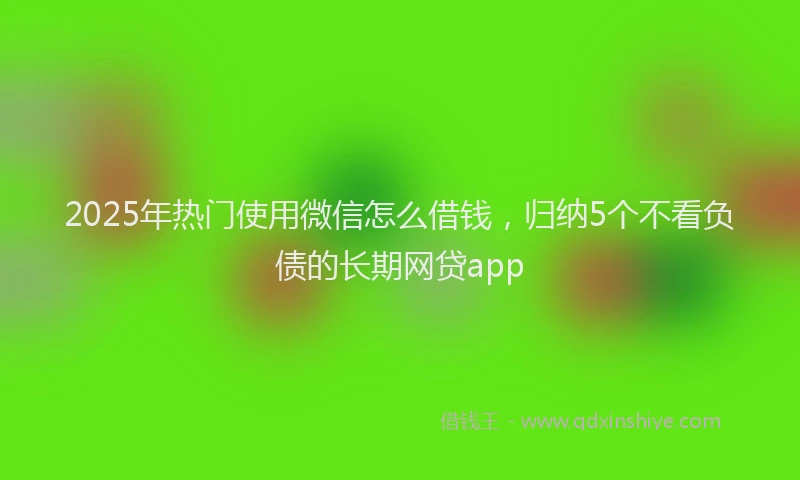 2025年热门使用微信怎么借钱，归纳5个不看负债的长期网贷app