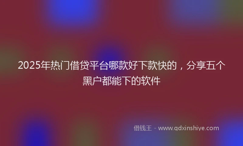 2025年热门借贷平台哪款好下款快的，分享五个黑户都能下的软件