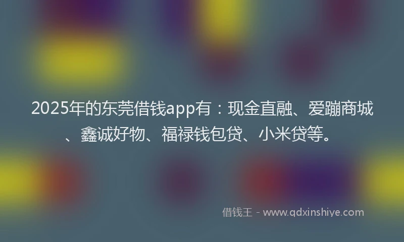 2025年的东莞借钱app有：现金直融、爱蹦商城、鑫诚好物、福禄钱包贷、小米贷等。