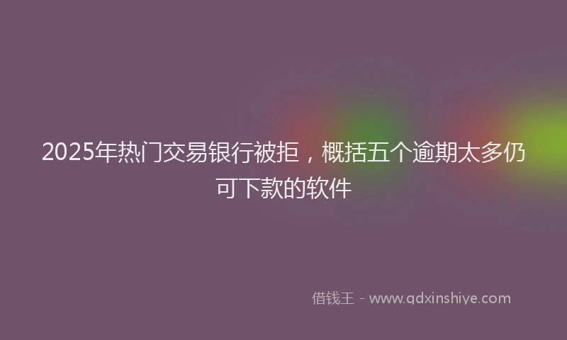 2025年热门交易银行被拒，概括五个逾期太多仍可下款的软件