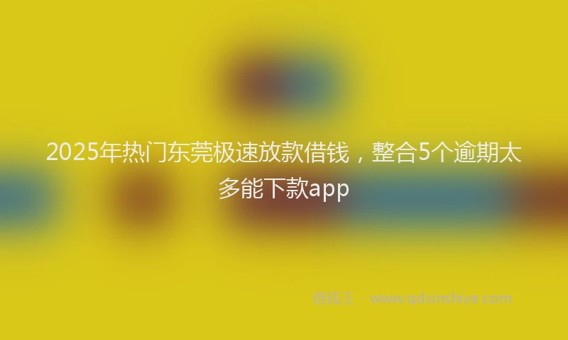 2025年热门东莞极速放款借钱，整合5个逾期太多能下款app