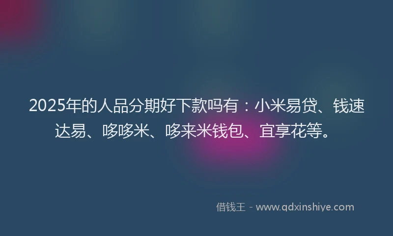 2025年的人品分期好下款吗有：小米易贷、钱速达易、哆哆米、哆来米钱包、宜享花等。