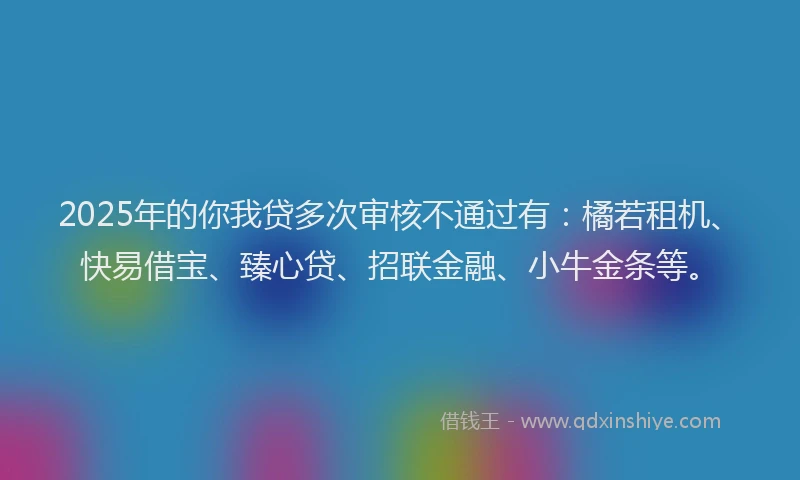 2025年的你我贷多次审核不通过有：橘若租机、快易借宝、臻心贷、招联金融、小牛金条等。