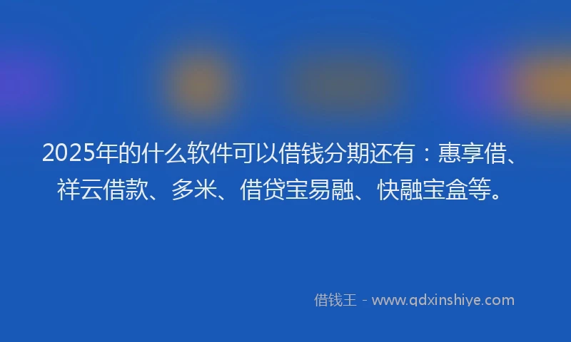 2025年的什么软件可以借钱分期还有：惠享借、祥云借款、多米、借贷宝易融、快融宝盒等。