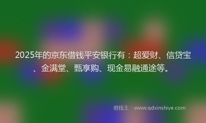 2025年的京东借钱平安银行有：超爱财、信贷宝、金满堂、甄享购、现金易融通途等。